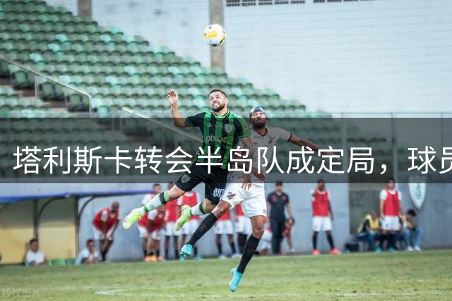 塔利斯卡转会半岛队成定局，球员表露不满情绪